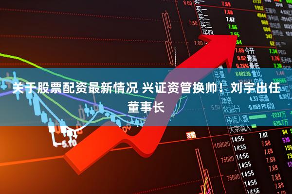 关于股票配资最新情况 兴证资管换帅！刘宇出任董事长