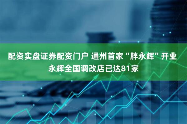 配资实盘证券配资门户 通州首家“胖永辉”开业 永辉全国调改店已达81家