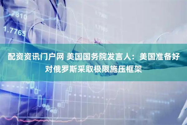 配资资讯门户网 美国国务院发言人：美国准备好对俄罗斯采取极限施压框架