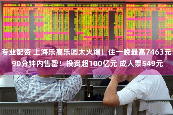 专业配资 上海乐高乐园太火爆！住一晚最高7463元 90分钟内售罄！投资超100亿元 成人票549元