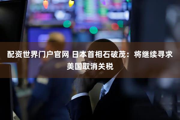 配资世界门户官网 日本首相石破茂：将继续寻求美国取消关税