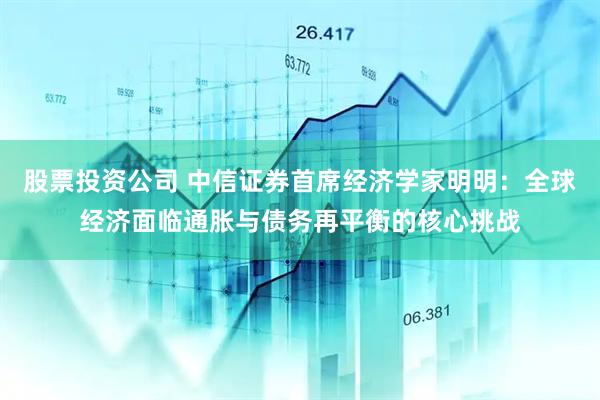 股票投资公司 中信证券首席经济学家明明：全球经济面临通胀与债务再平衡的核心挑战