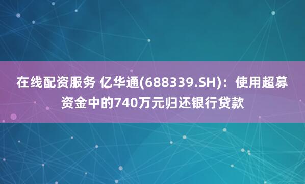 在线配资服务 亿华通(688339.SH)：使用超募资金中的740万元归还银行贷款