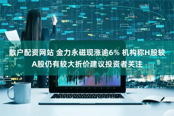 散户配资网站 金力永磁现涨逾6% 机构称H股较A股仍有较大折价建议投资者关注