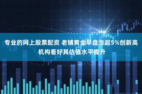 专业的网上股票配资 老铺黄金早盘涨超5%创新高 机构看好其估值水平提升