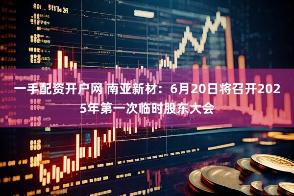 一手配资开户网 南亚新材：6月20日将召开2025年第一次临时股东大会