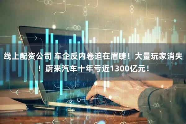 线上配资公司 车企反内卷迫在眉睫！大量玩家消失！蔚来汽车十年亏近1300亿元！