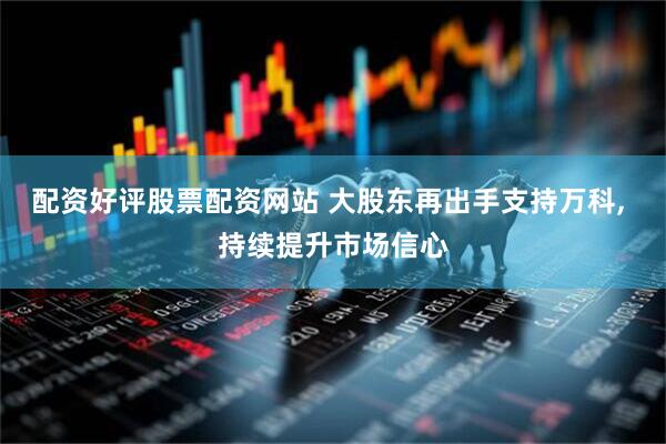 配资好评股票配资网站 大股东再出手支持万科, 持续提升市场信心