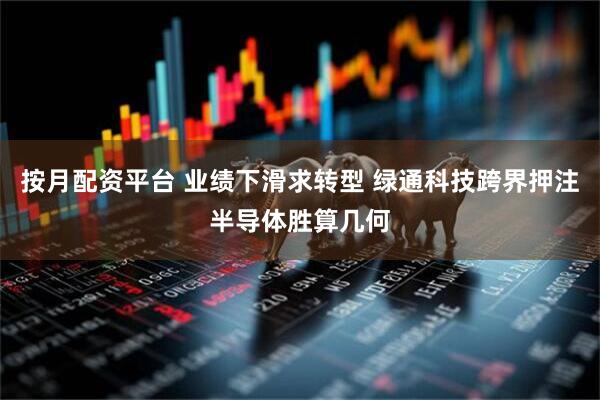 按月配资平台 业绩下滑求转型 绿通科技跨界押注半导体胜算几何