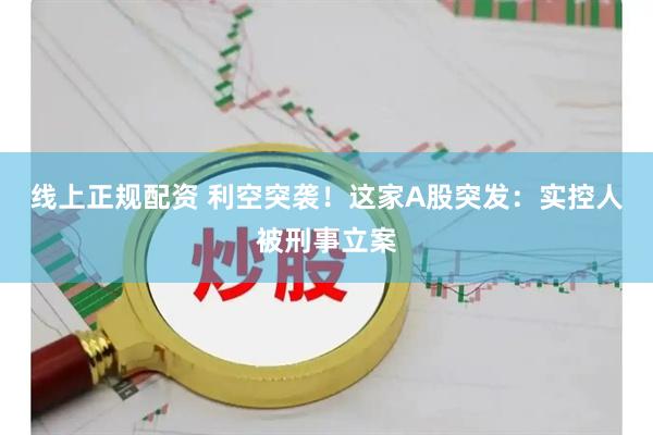 线上正规配资 利空突袭！这家A股突发：实控人被刑事立案