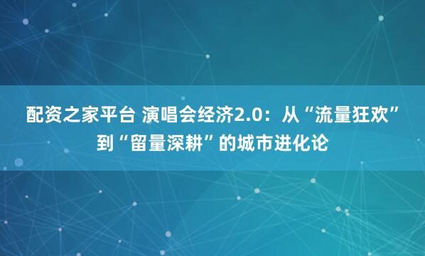 配资之家平台 演唱会经济2.0：从“流量狂欢”到“留量深耕”的城市进化论