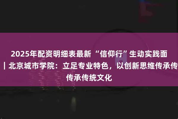 2025年配资明细表最新 “信仰行”生动实践面对面⑮｜北京城市学院：立足专业特色，以创新思维传承传统文化