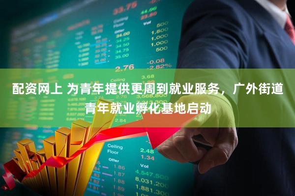 配资网上 为青年提供更周到就业服务，广外街道青年就业孵化基地启动