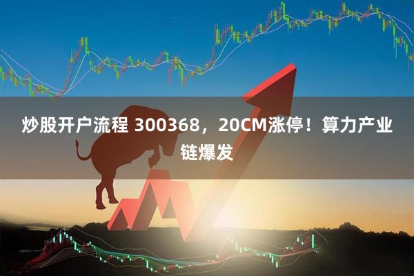 炒股开户流程 300368，20CM涨停！算力产业链爆发