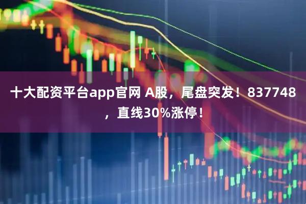 十大配资平台app官网 A股，尾盘突发！837748，直线30%涨停！