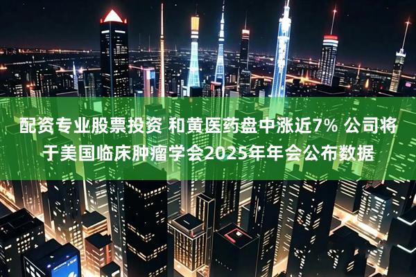 配资专业股票投资 和黄医药盘中涨近7% 公司将于美国临床肿瘤学会2025年年会公布数据