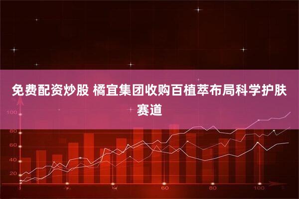 免费配资炒股 橘宜集团收购百植萃布局科学护肤赛道