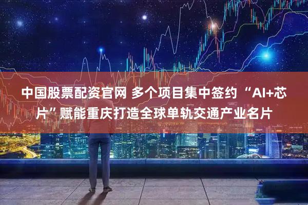 中国股票配资官网 多个项目集中签约 “AI+芯片”赋能重庆打造全球单轨交通产业名片