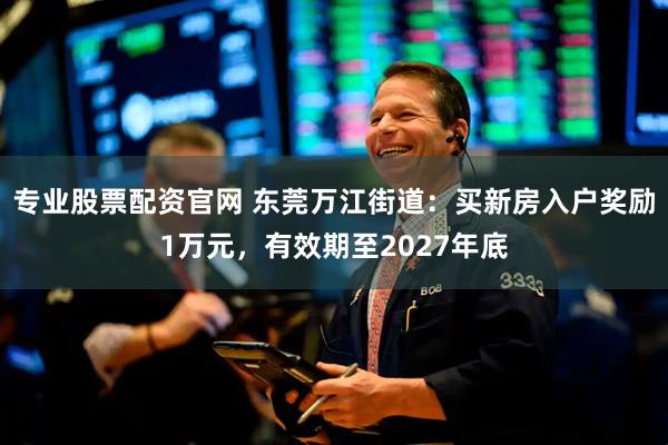 专业股票配资官网 东莞万江街道：买新房入户奖励1万元，有效期至2027年底