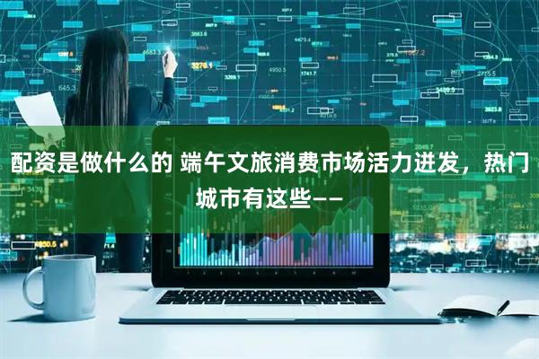 配资是做什么的 端午文旅消费市场活力迸发，热门城市有这些——