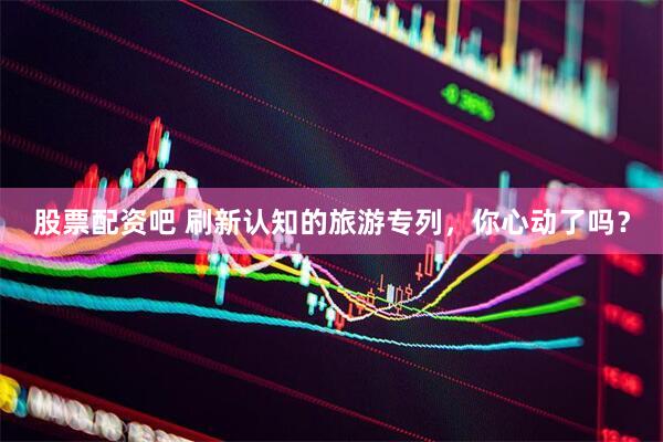 股票配资吧 刷新认知的旅游专列，你心动了吗？
