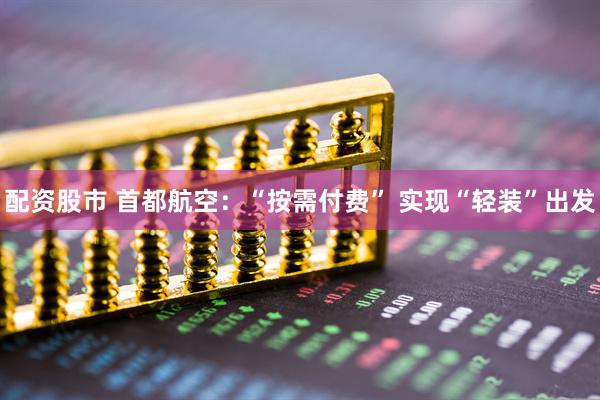 配资股市 首都航空：“按需付费” 实现“轻装”出发