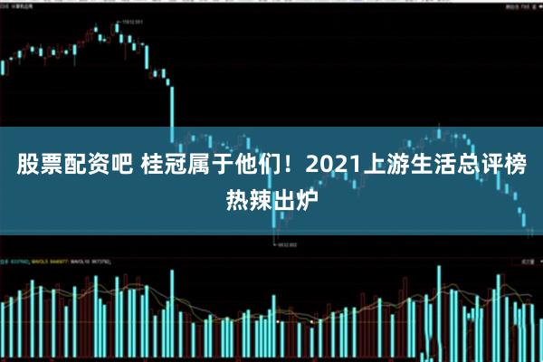 股票配资吧 桂冠属于他们！2021上游生活总评榜热辣出炉