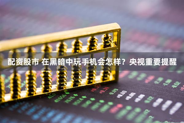 配资股市 在黑暗中玩手机会怎样？央视重要提醒