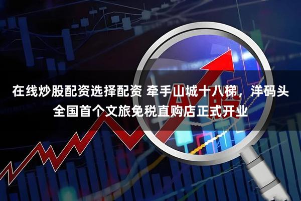 在线炒股配资选择配资 牵手山城十八梯，洋码头全国首个文旅免税直购店正式开业