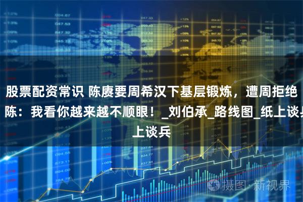 股票配资常识 陈赓要周希汉下基层锻炼，遭周拒绝，陈：我看你越来越不顺眼！_刘伯承_路线图_纸上谈兵