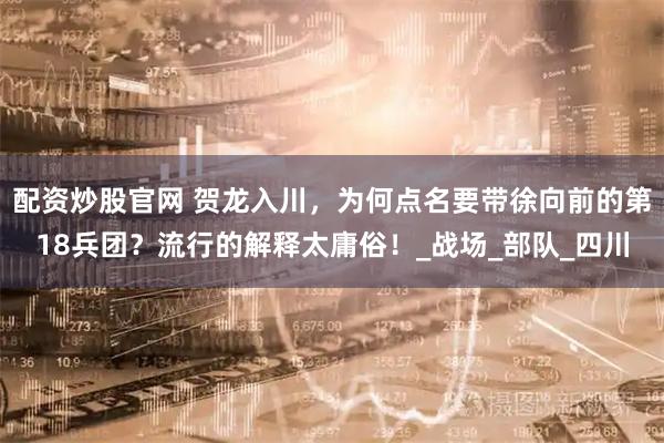 配资炒股官网 贺龙入川，为何点名要带徐向前的第18兵团？流行的解释太庸俗！_战场_部队_四川