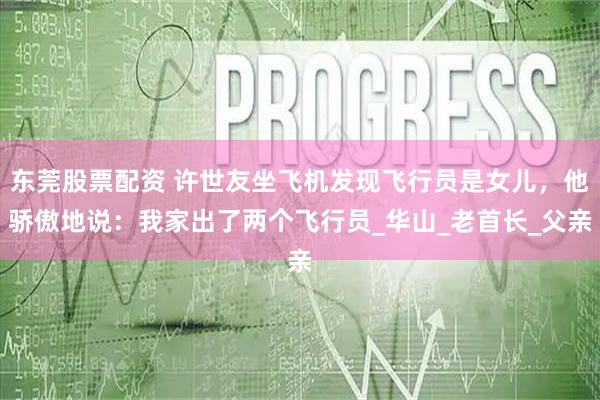 东莞股票配资 许世友坐飞机发现飞行员是女儿，他骄傲地说：我家出了两个飞行员_华山_老首长_父亲