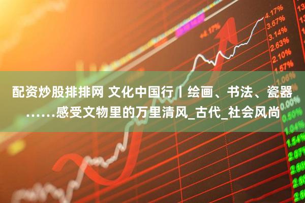 配资炒股排排网 文化中国行丨绘画、书法、瓷器……感受文物里的万里清风_古代_社会风尚