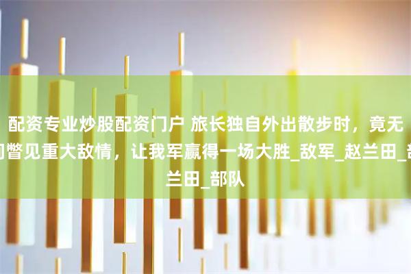 配资专业炒股配资门户 旅长独自外出散步时，竟无意间瞥见重大敌情，让我军赢得一场大胜_敌军_赵兰田_部队