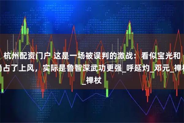 杭州配资门户 这是一场被误判的激战：看似宝光和尚占了上风，实际是鲁智深武功更强_呼延灼_邓元_禅杖