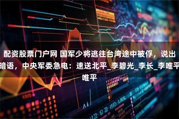 配资股票门户网 国军少将逃往台湾途中被俘，说出暗语，中央军委急电：速送北平_李碧光_李长_李唯平