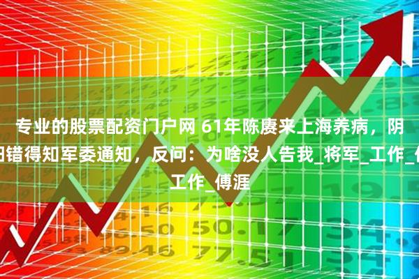 专业的股票配资门户网 61年陈赓来上海养病，阴差阳错得知军委通知，反问：为啥没人告我_将军_工作_傅涯
