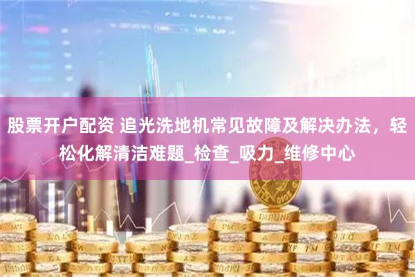 股票开户配资 追光洗地机常见故障及解决办法，轻松化解清洁难题_检查_吸力_维修中心