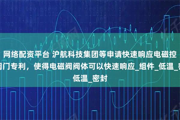 网络配资平台 沪航科技集团等申请快速响应电磁控制阀门专利，使得电磁阀阀体可以快速响应_组件_低温_密封