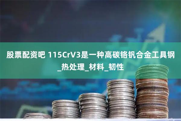 股票配资吧 115CrV3是一种高碳铬钒合金工具钢_热处理_材料_韧性