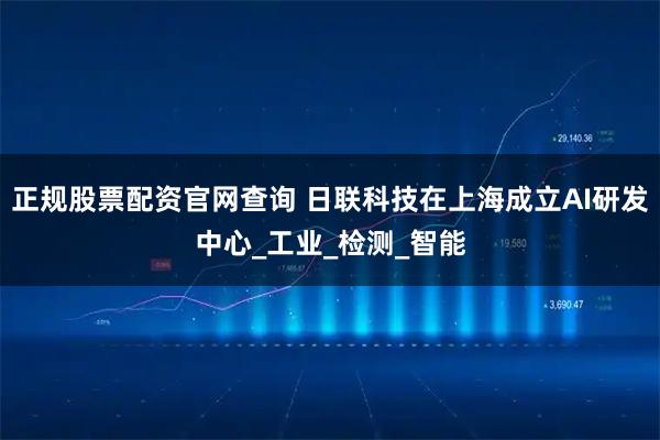 正规股票配资官网查询 日联科技在上海成立AI研发中心_工业_检测_智能