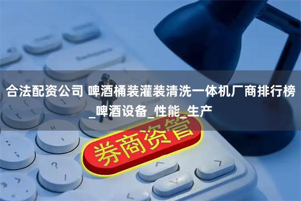 合法配资公司 啤酒桶装灌装清洗一体机厂商排行榜_啤酒设备_性能_生产