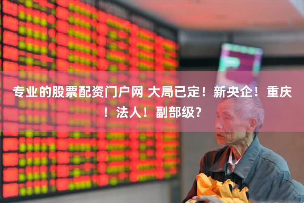 专业的股票配资门户网 大局已定！新央企！重庆！法人！副部级？