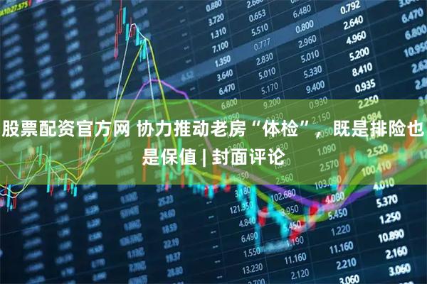 股票配资官方网 协力推动老房“体检”，既是排险也是保值 | 封面评论