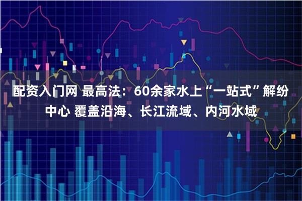 配资入门网 最高法：60余家水上“一站式”解纷中心 覆盖沿海、长江流域、内河水域