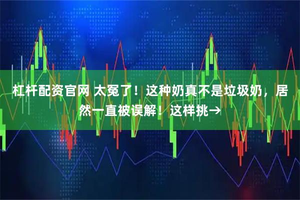 杠杆配资官网 太冤了！这种奶真不是垃圾奶，居然一直被误解！这样挑→
