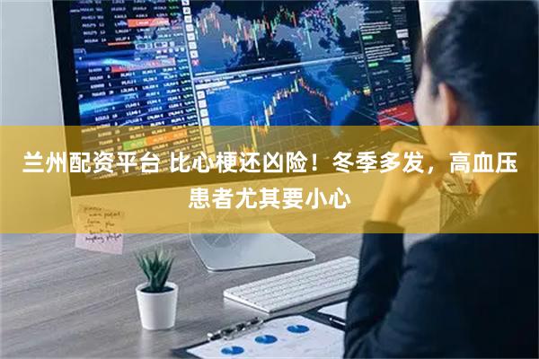 兰州配资平台 比心梗还凶险！冬季多发，高血压患者尤其要小心