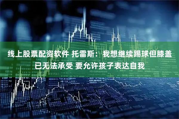 线上股票配资软件 托雷斯：我想继续踢球但膝盖已无法承受 要允许孩子表达自我