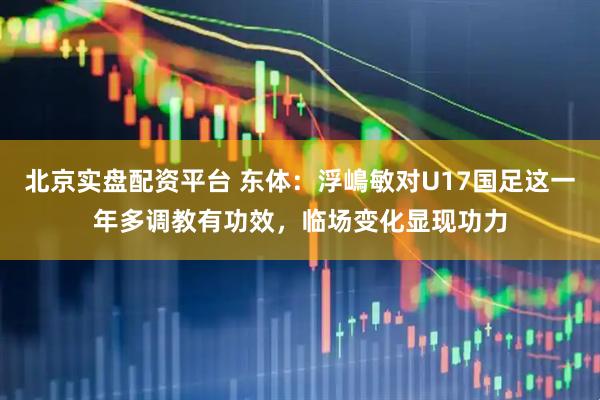北京实盘配资平台 东体：浮嶋敏对U17国足这一年多调教有功效，临场变化显现功力