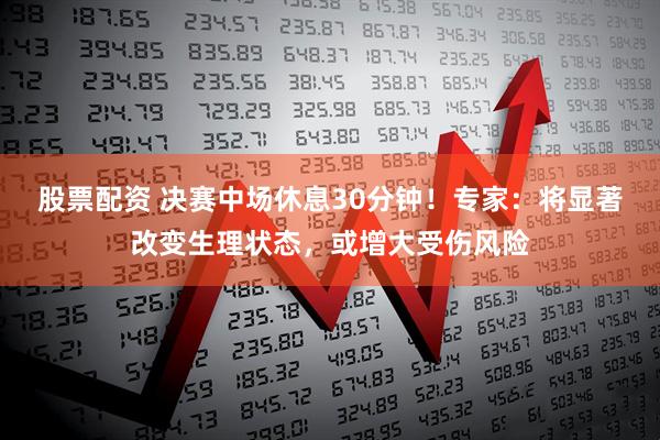 股票配资 决赛中场休息30分钟！专家：将显著改变生理状态，或增大受伤风险